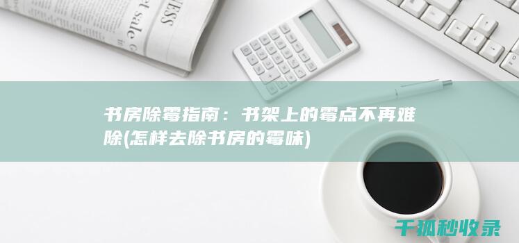 书房除霉指南：书架上的霉点不再难除 (怎样去除书房的霉味)