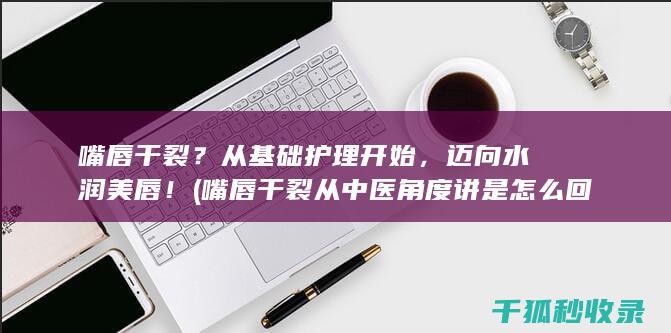 嘴唇干裂？从基础护理开始，迈向水润美唇！ (嘴唇干裂从中医角度讲是怎么回事)