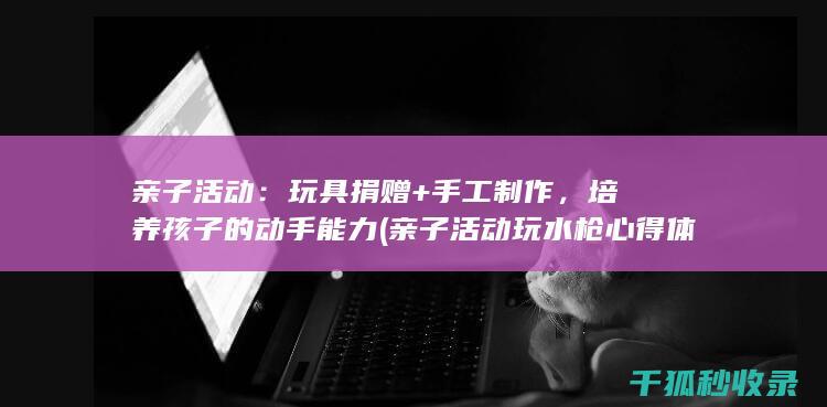 亲子活动：玩具捐赠+手工制作，培养孩子的动手能力 (亲子活动玩水枪心得体会总结)