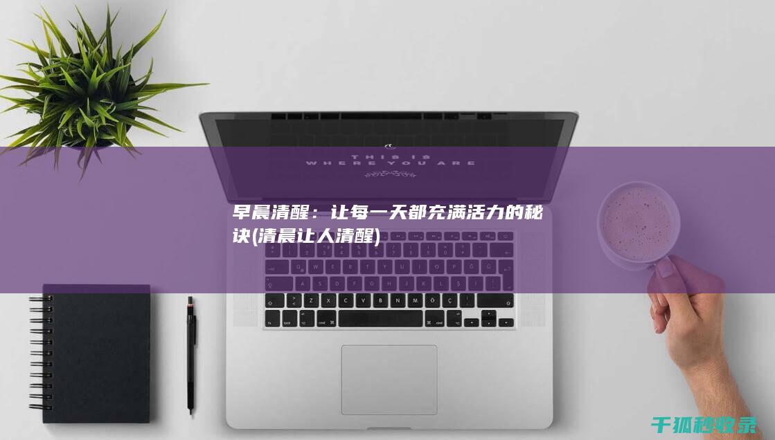 早晨清醒：让每一天都充满活力的秘诀 (清晨让人清醒)