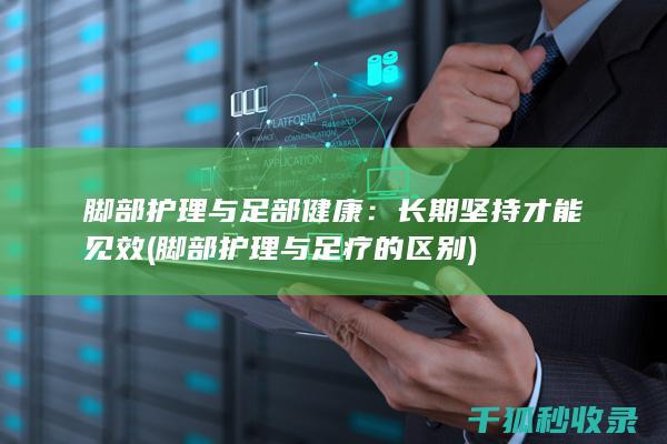 脚部护理与足部健康：长期坚持才能见效 (脚部护理与足疗的区别)