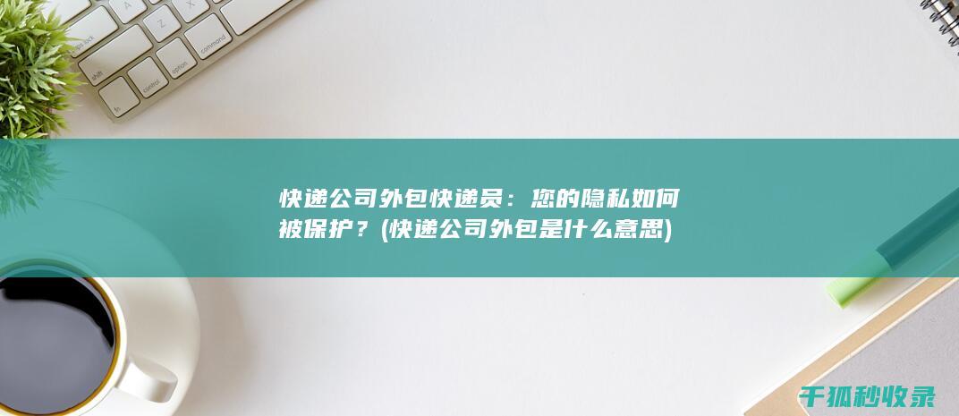 快递公司外包快递员：您的隐私如何被保护？ (快递公司外包是什么意思)