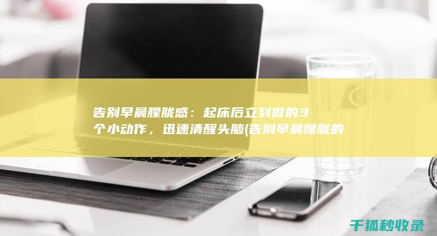 告别早晨朦胧感：起床后立刻做的3个小动作，迅速清醒头脑 (告别早晨朦胧的句子)