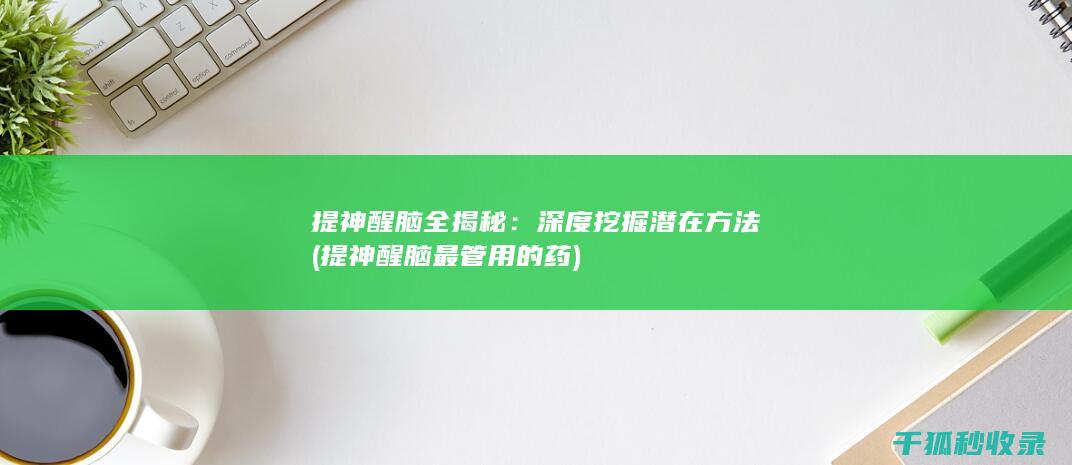 提神醒脑全揭秘：深度挖掘潜在方法 (提神醒脑最管用的药)