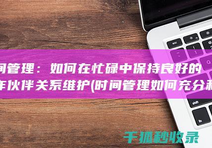 时间管理：如何在忙碌中保持良好的合作伙伴关系维护 (时间管理如何充分利用你的24小时)