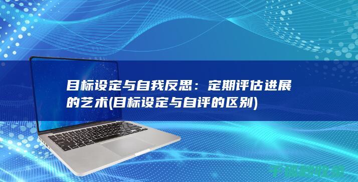 目标设定与自我反思：定期评估进展的艺术 (目标设定与自评的区别)