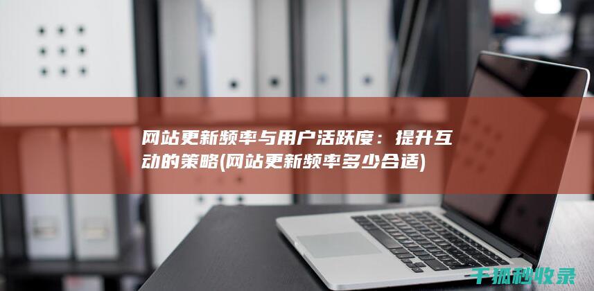 网站更新频率与用户活跃度：提升互动的策略 (网站更新频率多少合适)