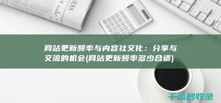 网站更新频率与内容社交化：分享与交流的机会 (网站更新频率多少合适)