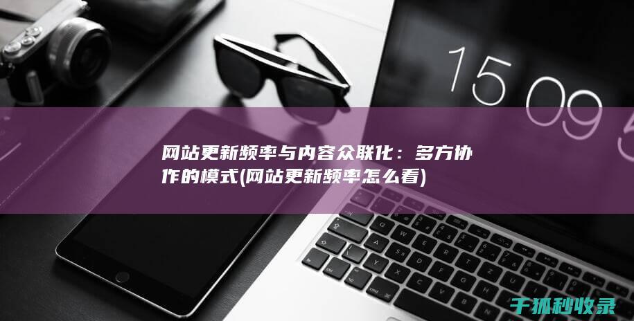 网站更新频率与内容众联化：多方协作的模式 (网站更新频率怎么看)