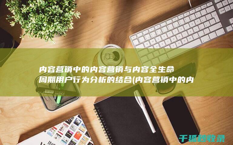 内容营销中的内容营销与内容全生命周期用户行为分析的结合 (内容营销中的内容选择十分重要)
