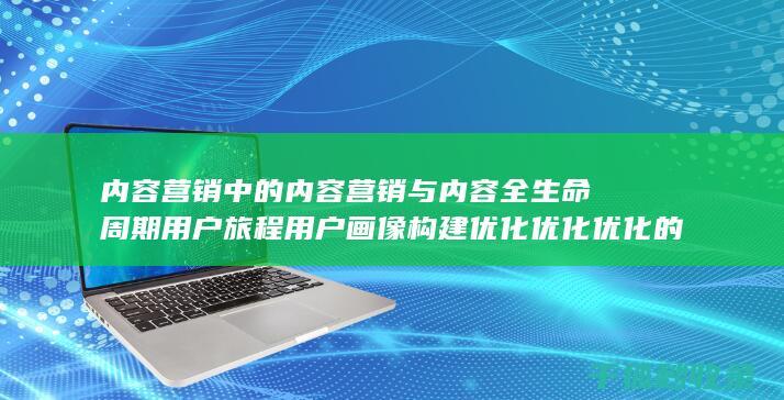 内容营销中的内容营销与内容全生命周期用户旅程用户画像构建优化优化优化的结合 (内容营销中的内容是指什么?)