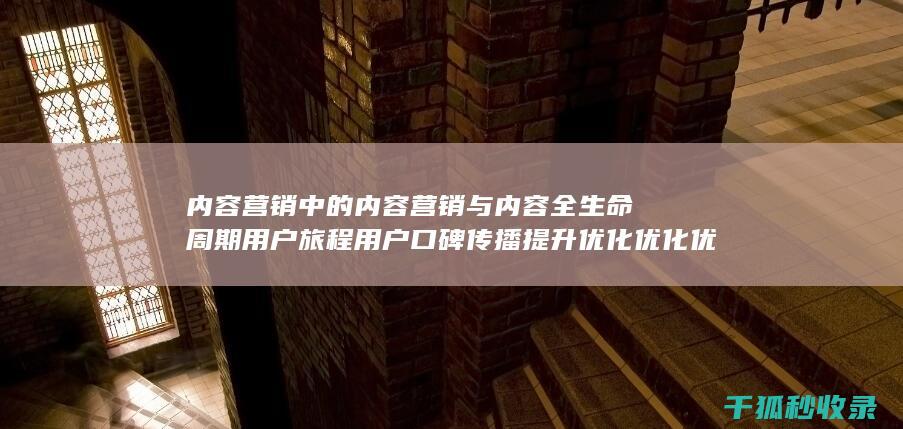 内容营销中的内容营销与内容全生命周期用户旅程用户口碑传播提升优化优化优化优化优化的结合 (内容营销中的内容选择十分重要)