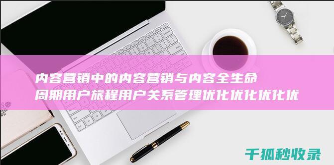 内容营销中的内容营销与内容全生命周期用户旅程用户关系管理优化优化优化优化优化优化优化优化的结合 (内容营销中的内容是指什么?)
