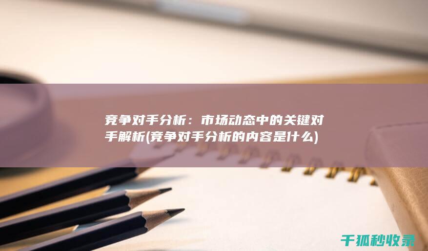 竞争对手分析：市场动态中的关键对手解析 (竞争对手分析的内容是什么)