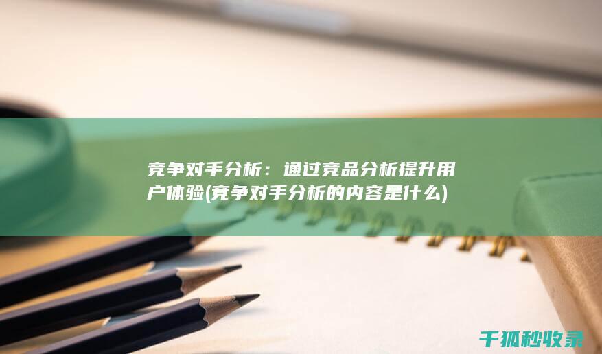 竞争对手分析：通过竞品分析提升用户体验 (竞争对手分析的内容是什么)