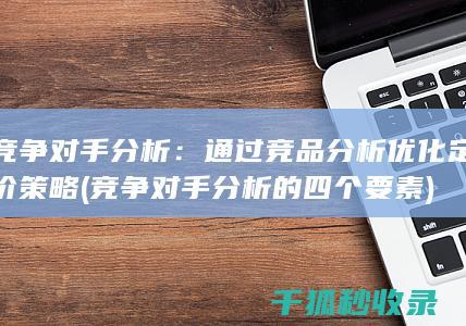 竞争对手分析：通过竞品分析优化定价策略 (竞争对手分析的四个要素)