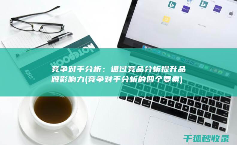 竞争对手分析：通过竞品分析提升品牌影响力 (竞争对手分析的四个要素)