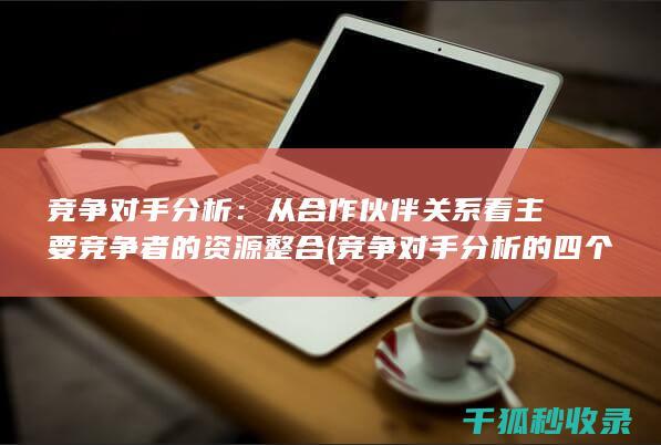 竞争对手分析：从合作伙伴关系看主要竞争者的资源整合 (竞争对手分析的四个要素)