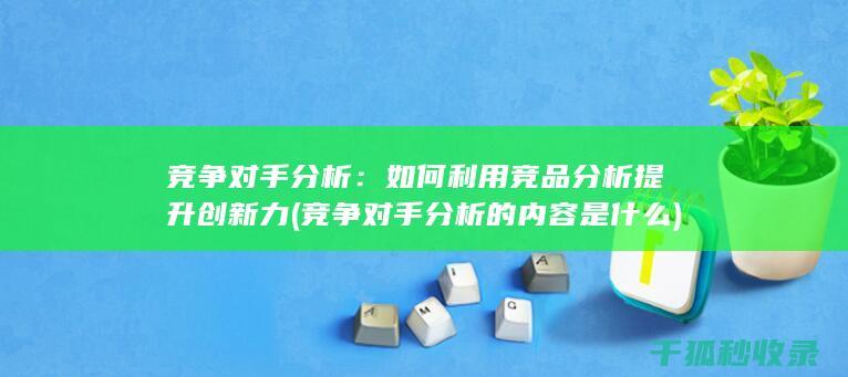 竞争对手分析：如何利用竞品分析提升创新力 (竞争对手分析的内容是什么)