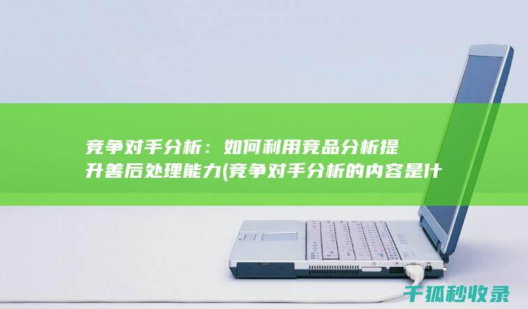 竞争对手分析：如何利用竞品分析提升善后处理能力 (竞争对手分析的内容是什么)