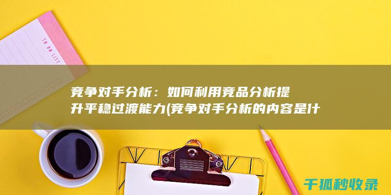 竞争对手分析：如何利用竞品分析提升平稳过渡能力 (竞争对手分析的内容是什么)