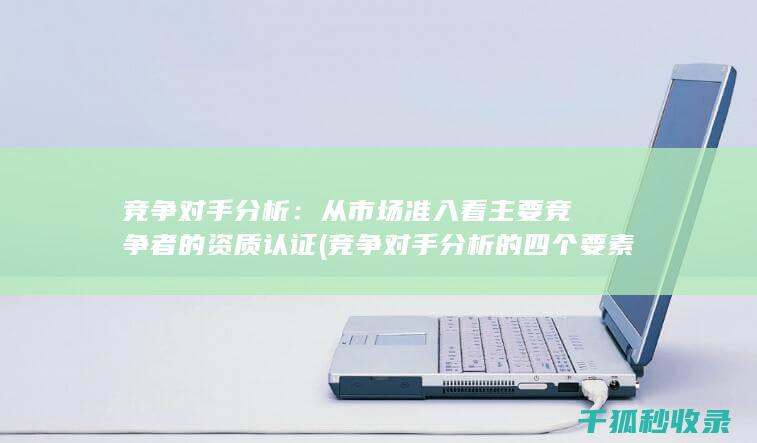竞争对手分析：从市场准入看主要竞争者的资质认证 (竞争对手分析的四个要素)