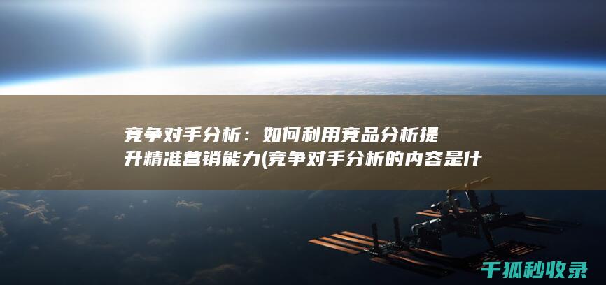 竞争对手分析：如何利用竞品分析提升精准营销能力 (竞争对手分析的内容是什么)