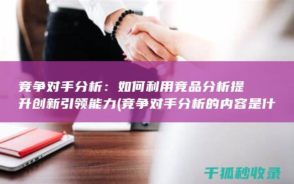竞争对手分析：如何利用竞品分析提升创新引领能力 (竞争对手分析的内容是什么)