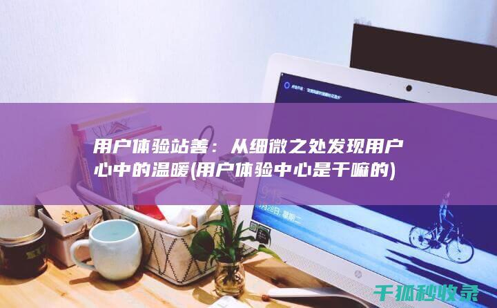 用户体验站善：从细微之处发现用户心中的温暖 (用户体验中心是干嘛的)