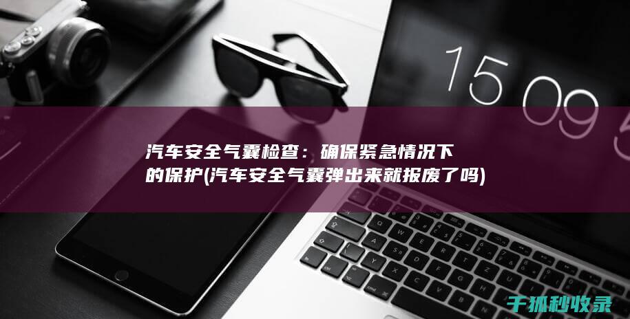 汽车安全气囊检查：确保紧急情况下的保护 (汽车安全气囊弹出来就报废了吗)