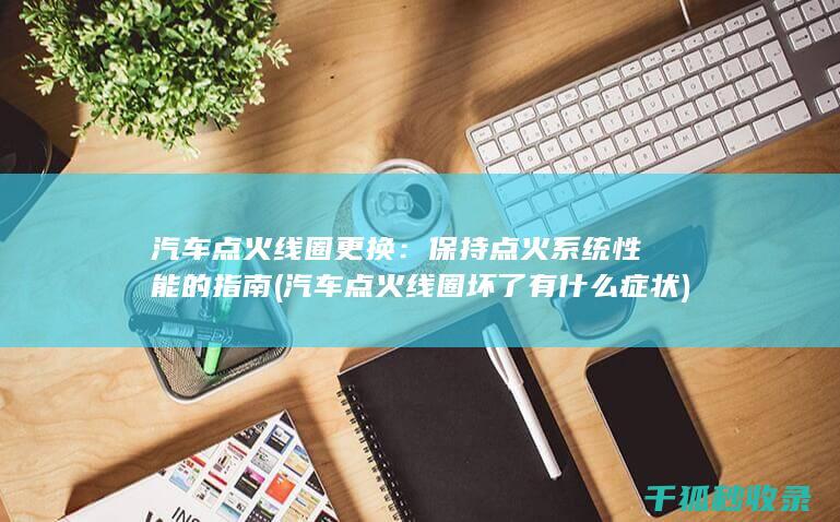 汽车点火线圈更换：保持点火系统性能的指南 (汽车点火线圈坏了有什么症状)