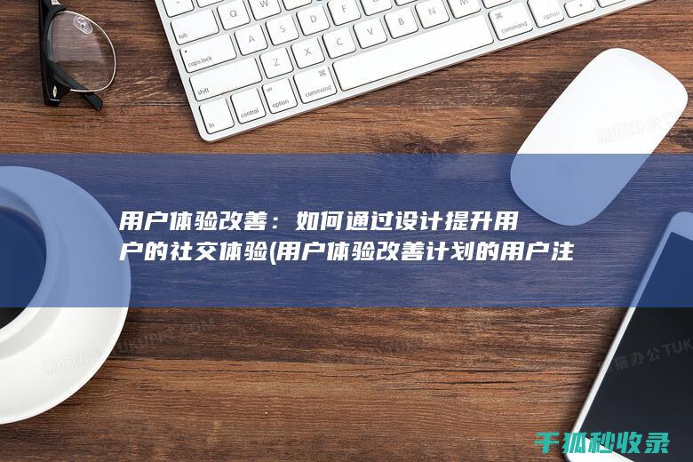 用户体验改善：如何通过设计提升用户的社交体验 (用户体验改善计划的用户注销通知)