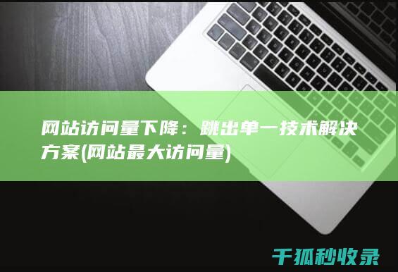 网站访问量下降：跳出单一技术解决方案 (网站最大访问量)