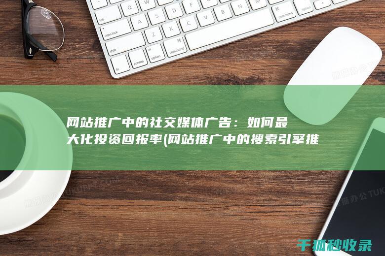 网站推广中的社交媒体广告：如何最大化投资回报率 (网站推广中的搜索引擎推广关键词出价多少)