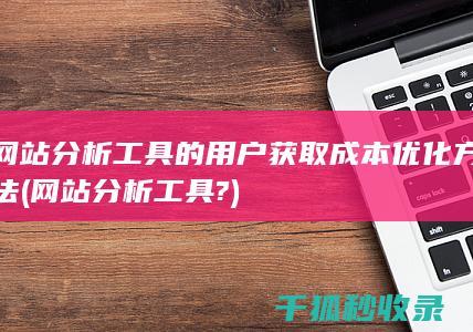 网站分析工具的用户获取成本优化方法 (网站分析工具?)