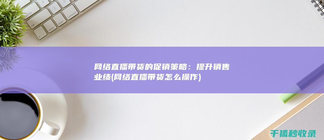 网络直播带货的促销策略：提升销售业绩 (网络直播带货怎么操作)