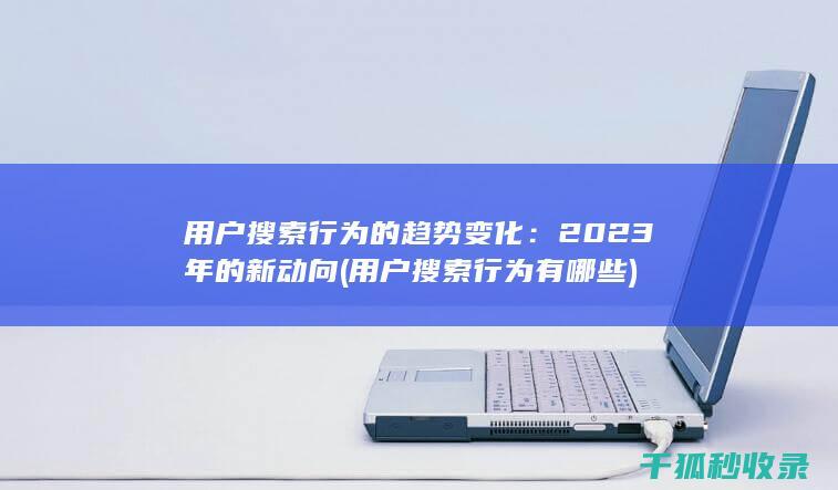 用户搜索行为的趋势变化：2023年的新动向 (用户搜索行为有哪些)